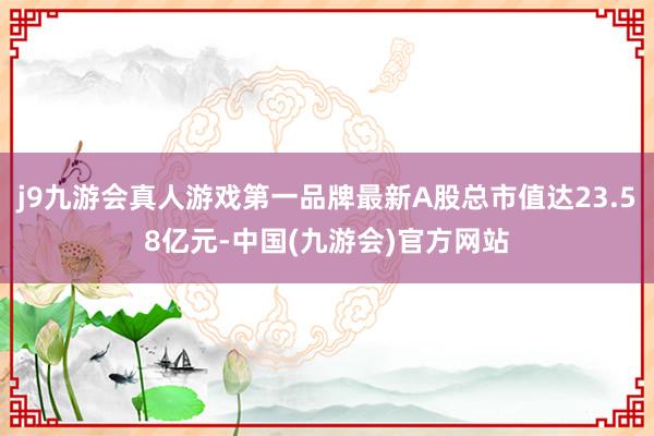 j9九游会真人游戏第一品牌最新A股总市值达23.58亿元-中国(九游会)官方网站