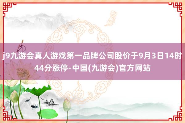 j9九游会真人游戏第一品牌公司股价于9月3日14时44分涨停-中国(九游会)官方网站