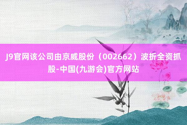 J9官网该公司由京威股份（002662）波折全资抓股-中国(九游会)官方网站