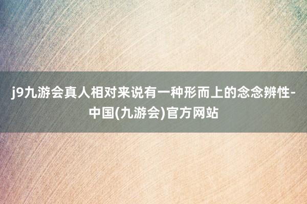 j9九游会真人相对来说有一种形而上的念念辨性-中国(九游会)官方网站